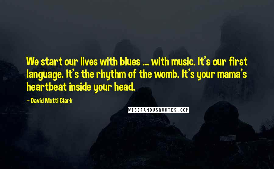 David Mutti Clark Quotes: We start our lives with blues ... with music. It's our first language. It's the rhythm of the womb. It's your mama's heartbeat inside your head.