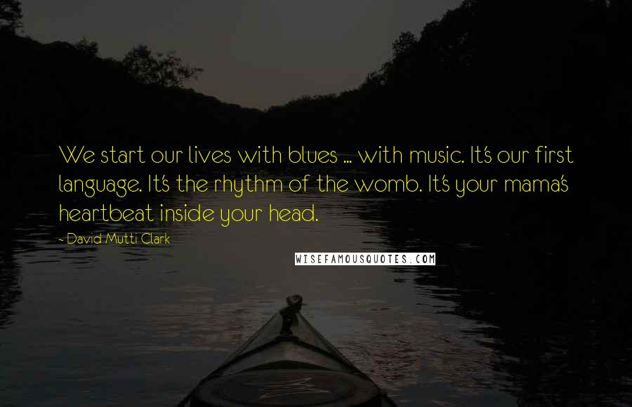 David Mutti Clark Quotes: We start our lives with blues ... with music. It's our first language. It's the rhythm of the womb. It's your mama's heartbeat inside your head.