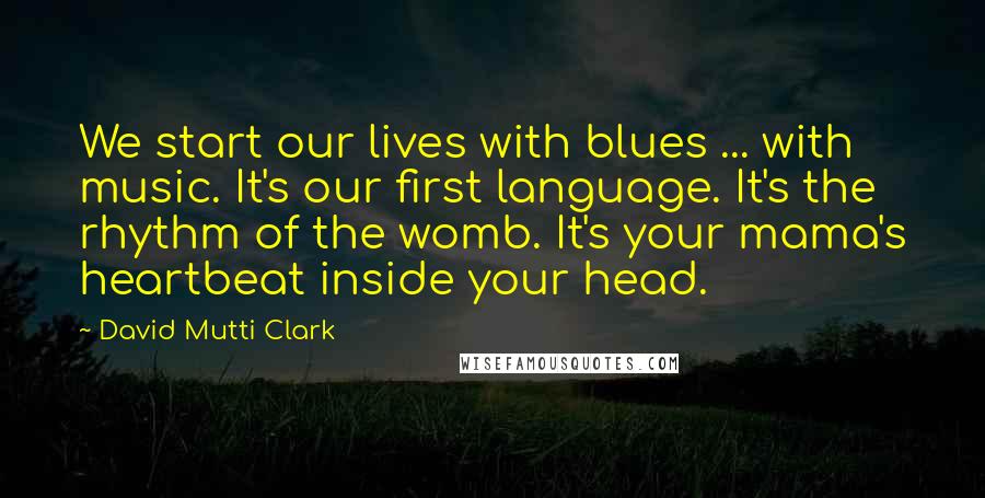 David Mutti Clark Quotes: We start our lives with blues ... with music. It's our first language. It's the rhythm of the womb. It's your mama's heartbeat inside your head.