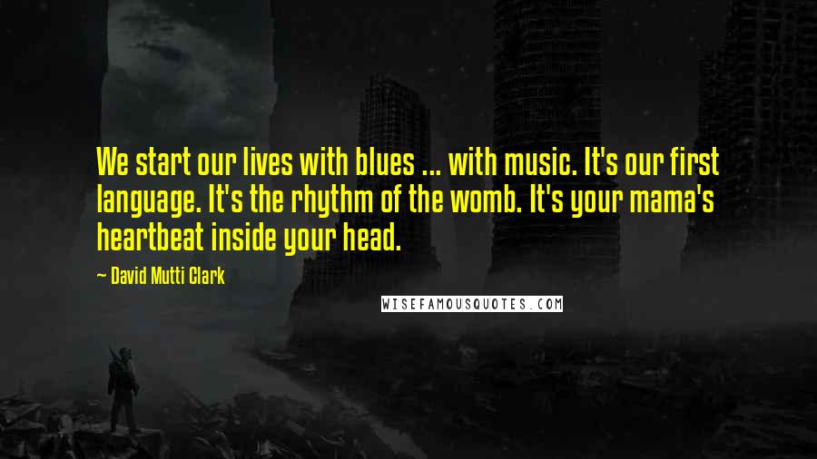 David Mutti Clark Quotes: We start our lives with blues ... with music. It's our first language. It's the rhythm of the womb. It's your mama's heartbeat inside your head.