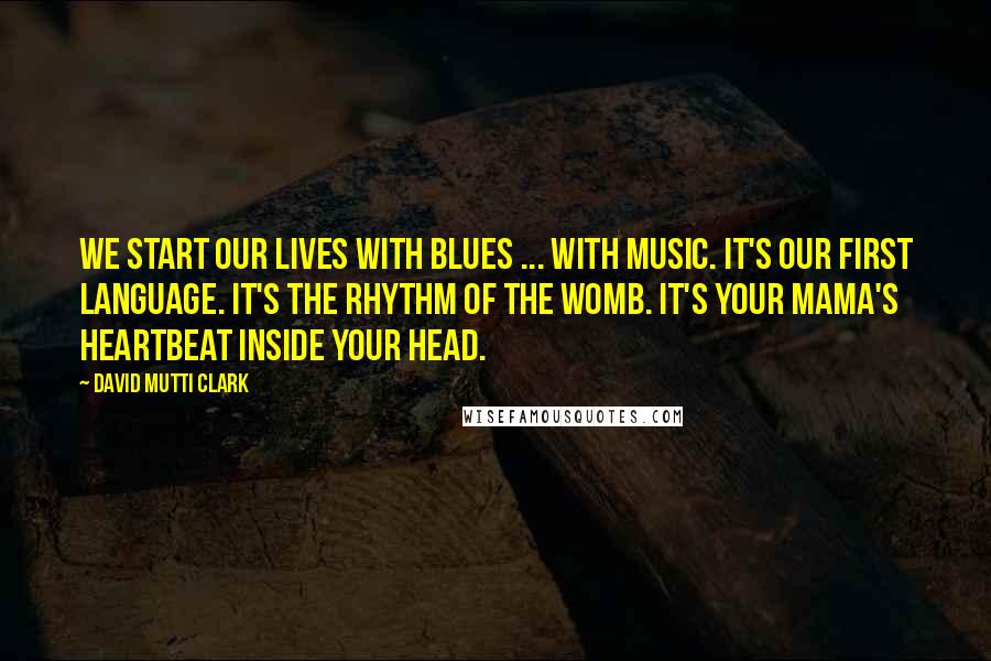 David Mutti Clark Quotes: We start our lives with blues ... with music. It's our first language. It's the rhythm of the womb. It's your mama's heartbeat inside your head.