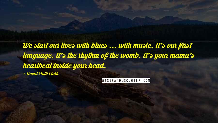 David Mutti Clark Quotes: We start our lives with blues ... with music. It's our first language. It's the rhythm of the womb. It's your mama's heartbeat inside your head.