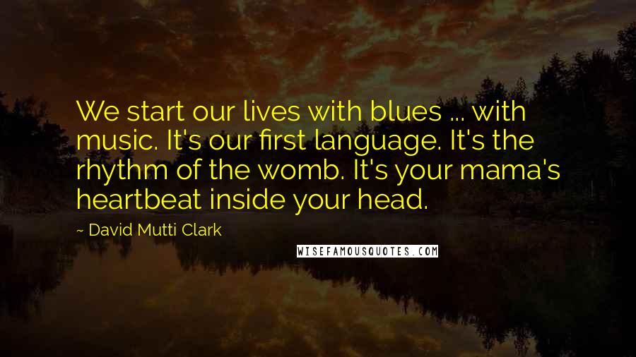 David Mutti Clark Quotes: We start our lives with blues ... with music. It's our first language. It's the rhythm of the womb. It's your mama's heartbeat inside your head.