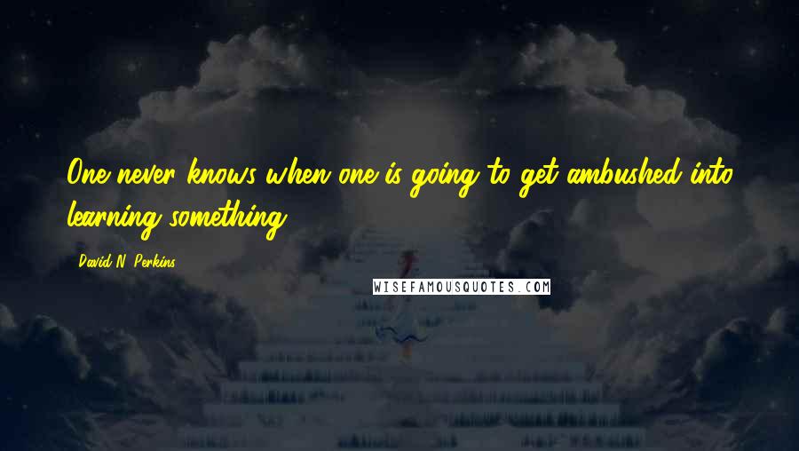 David N. Perkins Quotes: One never knows when one is going to get ambushed into learning something.