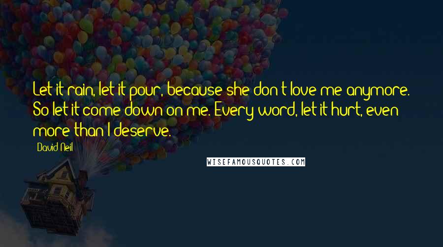 David Neil Quotes: Let it rain, let it pour, because she don't love me anymore. So let it come down on me. Every word, let it hurt, even more than I deserve.