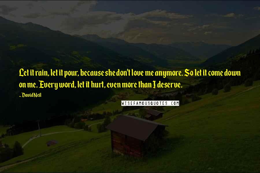 David Neil Quotes: Let it rain, let it pour, because she don't love me anymore. So let it come down on me. Every word, let it hurt, even more than I deserve.