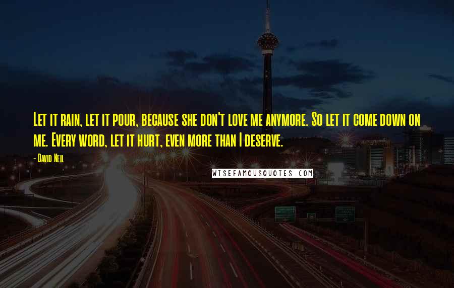 David Neil Quotes: Let it rain, let it pour, because she don't love me anymore. So let it come down on me. Every word, let it hurt, even more than I deserve.