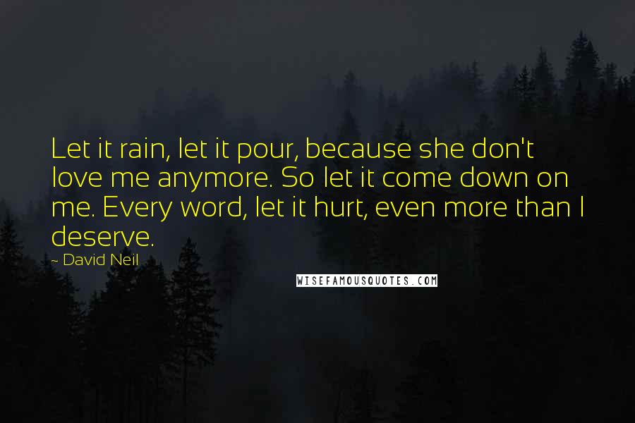 David Neil Quotes: Let it rain, let it pour, because she don't love me anymore. So let it come down on me. Every word, let it hurt, even more than I deserve.