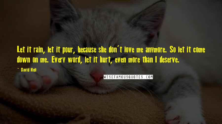 David Neil Quotes: Let it rain, let it pour, because she don't love me anymore. So let it come down on me. Every word, let it hurt, even more than I deserve.