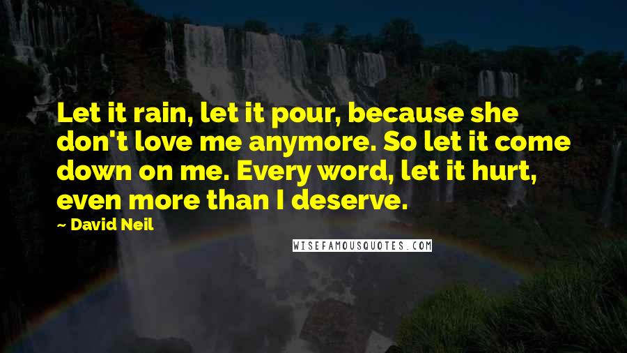 David Neil Quotes: Let it rain, let it pour, because she don't love me anymore. So let it come down on me. Every word, let it hurt, even more than I deserve.