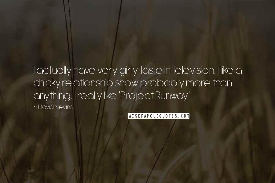 David Nevins Quotes: I actually have very girly taste in television. I like a chicky relationship show probably more than anything. I really like 'Project Runway'.