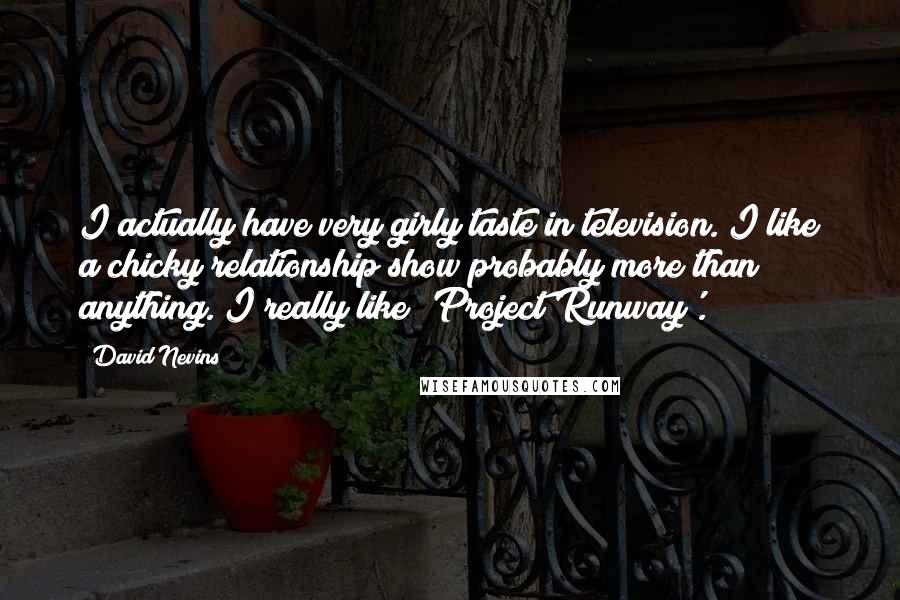 David Nevins Quotes: I actually have very girly taste in television. I like a chicky relationship show probably more than anything. I really like 'Project Runway'.