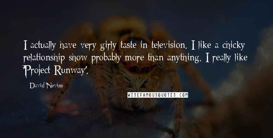 David Nevins Quotes: I actually have very girly taste in television. I like a chicky relationship show probably more than anything. I really like 'Project Runway'.