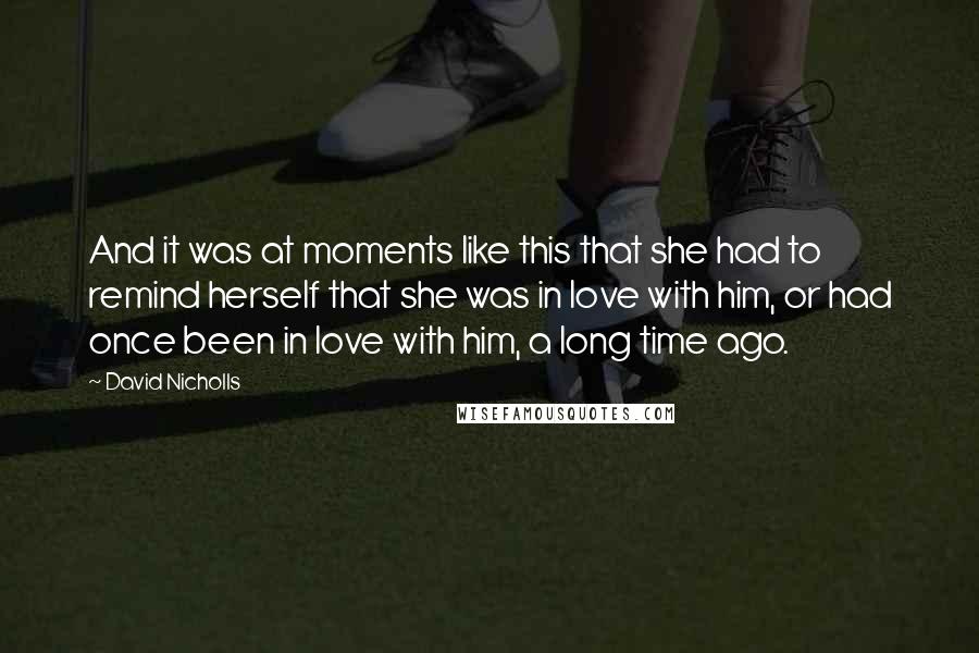David Nicholls Quotes: And it was at moments like this that she had to remind herself that she was in love with him, or had once been in love with him, a long time ago.