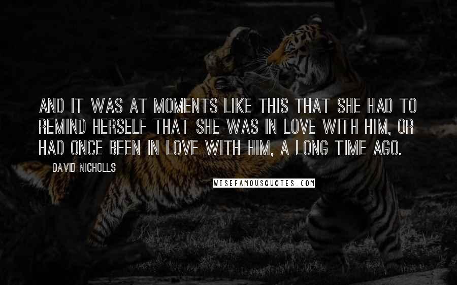 David Nicholls Quotes: And it was at moments like this that she had to remind herself that she was in love with him, or had once been in love with him, a long time ago.