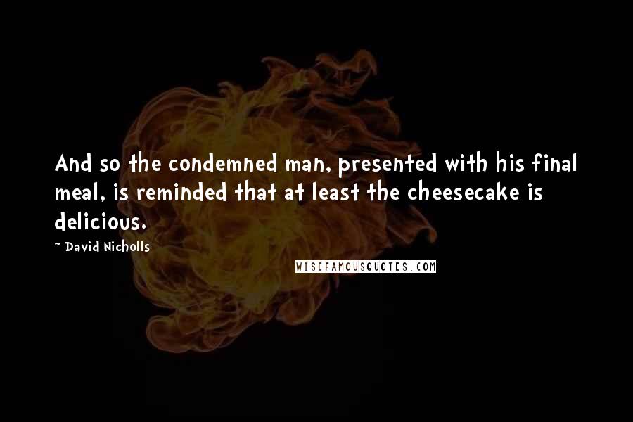 David Nicholls Quotes: And so the condemned man, presented with his final meal, is reminded that at least the cheesecake is delicious.