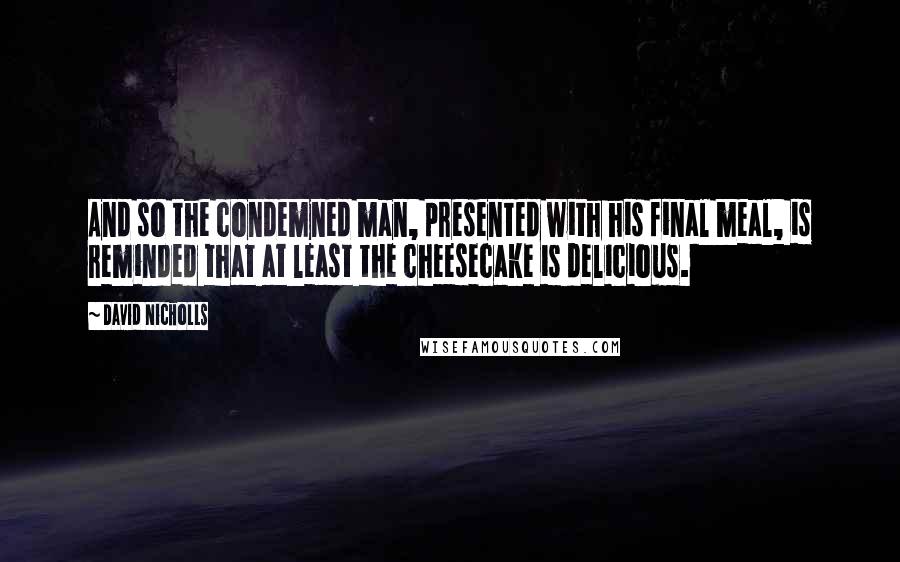 David Nicholls Quotes: And so the condemned man, presented with his final meal, is reminded that at least the cheesecake is delicious.