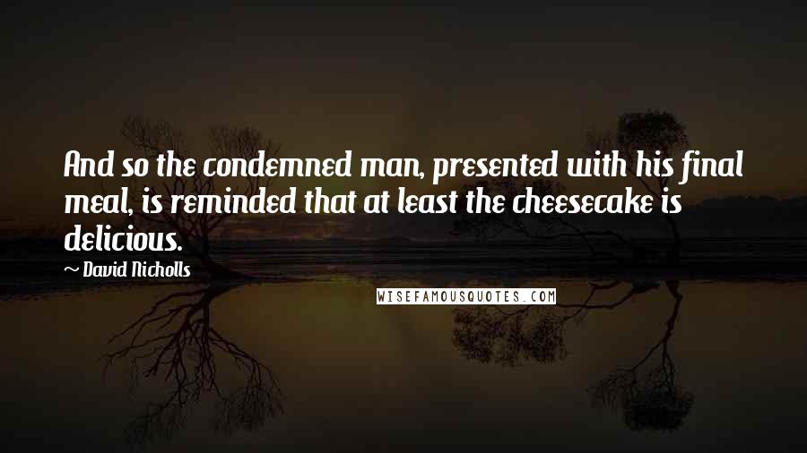 David Nicholls Quotes: And so the condemned man, presented with his final meal, is reminded that at least the cheesecake is delicious.
