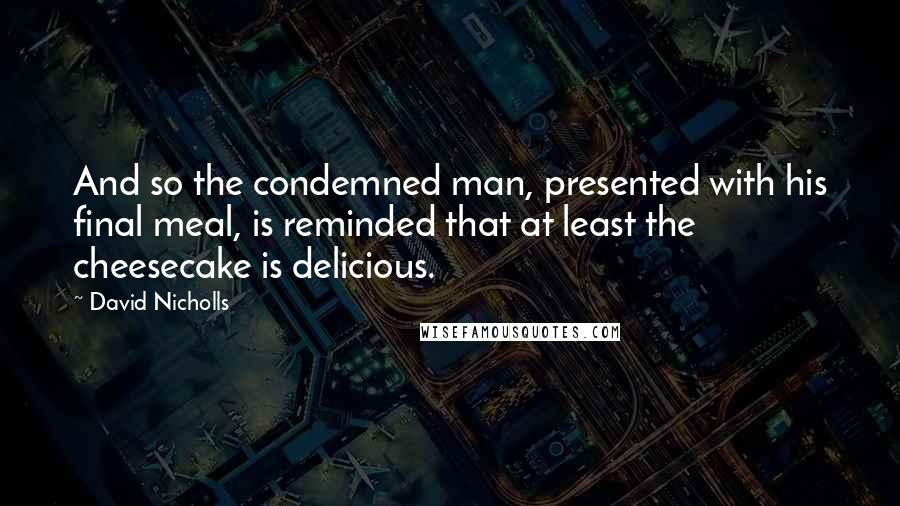 David Nicholls Quotes: And so the condemned man, presented with his final meal, is reminded that at least the cheesecake is delicious.