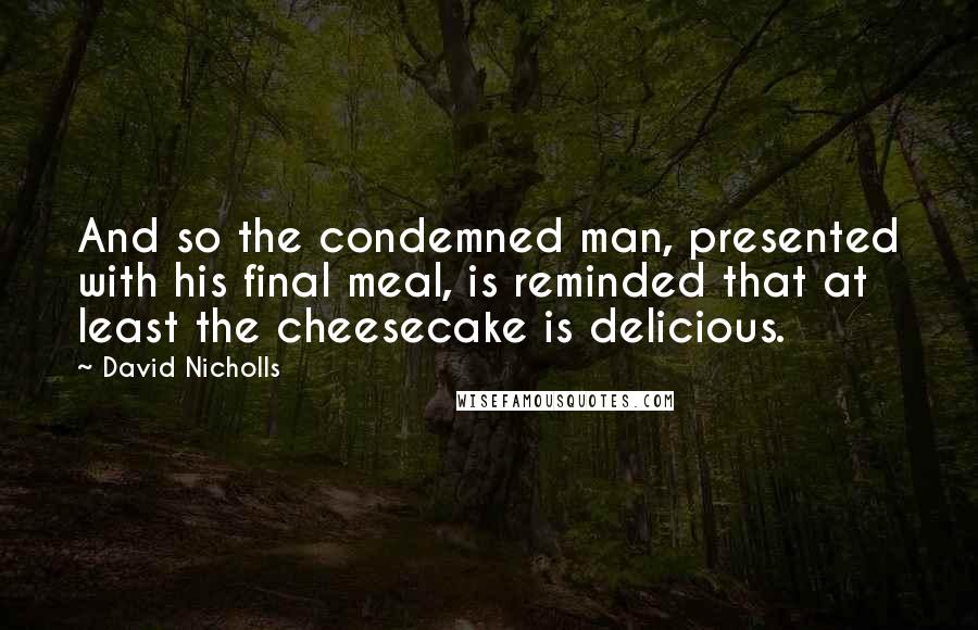 David Nicholls Quotes: And so the condemned man, presented with his final meal, is reminded that at least the cheesecake is delicious.