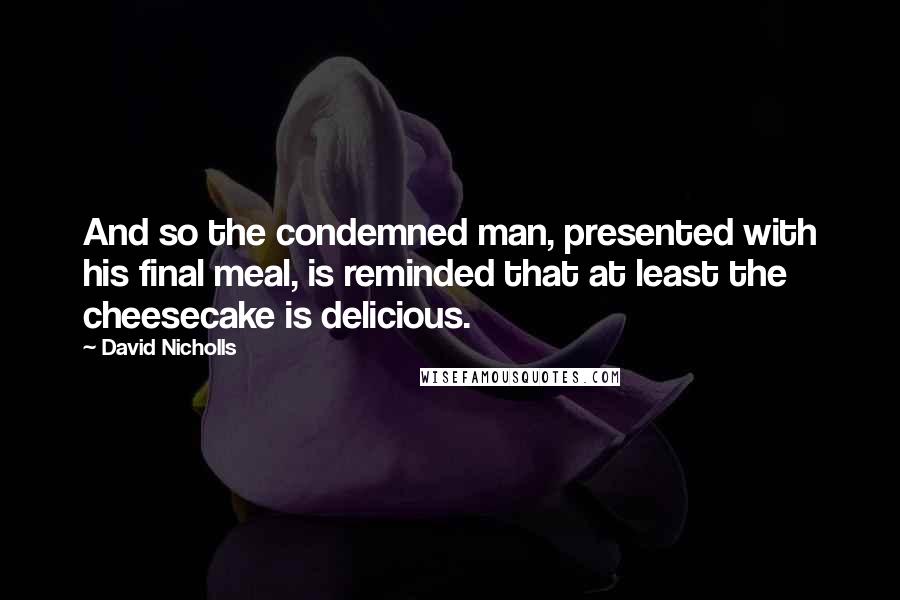 David Nicholls Quotes: And so the condemned man, presented with his final meal, is reminded that at least the cheesecake is delicious.