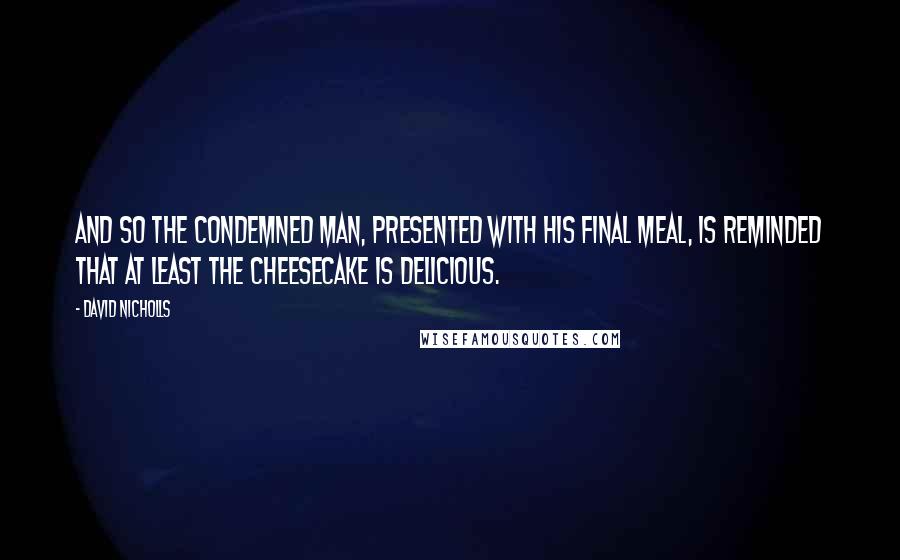 David Nicholls Quotes: And so the condemned man, presented with his final meal, is reminded that at least the cheesecake is delicious.