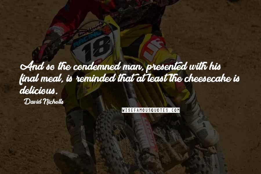 David Nicholls Quotes: And so the condemned man, presented with his final meal, is reminded that at least the cheesecake is delicious.
