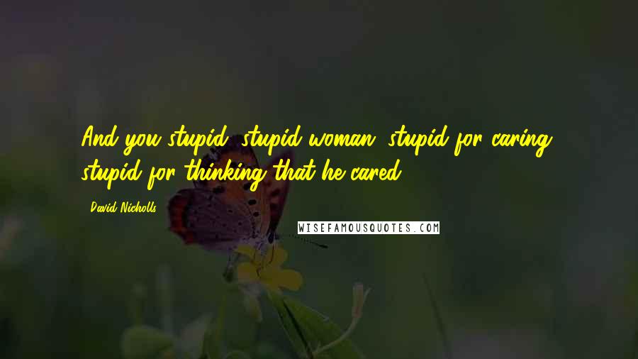 David Nicholls Quotes: And you stupid, stupid woman, stupid for caring, stupid for thinking that he cared.