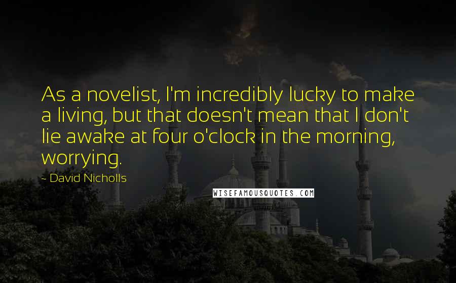 David Nicholls Quotes: As a novelist, I'm incredibly lucky to make a living, but that doesn't mean that I don't lie awake at four o'clock in the morning, worrying.