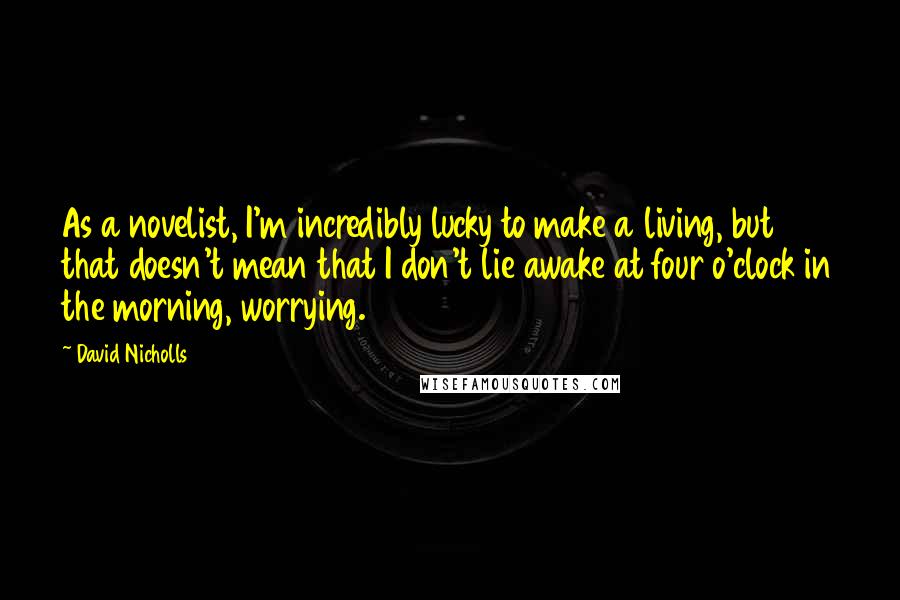 David Nicholls Quotes: As a novelist, I'm incredibly lucky to make a living, but that doesn't mean that I don't lie awake at four o'clock in the morning, worrying.