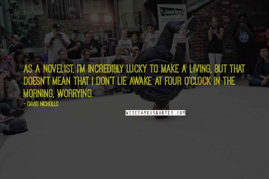 David Nicholls Quotes: As a novelist, I'm incredibly lucky to make a living, but that doesn't mean that I don't lie awake at four o'clock in the morning, worrying.