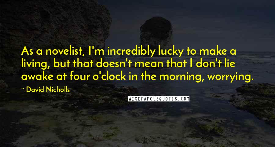 David Nicholls Quotes: As a novelist, I'm incredibly lucky to make a living, but that doesn't mean that I don't lie awake at four o'clock in the morning, worrying.