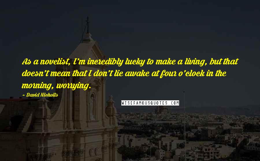 David Nicholls Quotes: As a novelist, I'm incredibly lucky to make a living, but that doesn't mean that I don't lie awake at four o'clock in the morning, worrying.