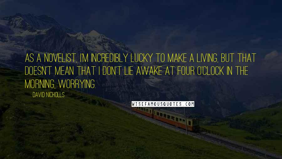 David Nicholls Quotes: As a novelist, I'm incredibly lucky to make a living, but that doesn't mean that I don't lie awake at four o'clock in the morning, worrying.