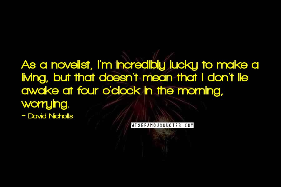 David Nicholls Quotes: As a novelist, I'm incredibly lucky to make a living, but that doesn't mean that I don't lie awake at four o'clock in the morning, worrying.