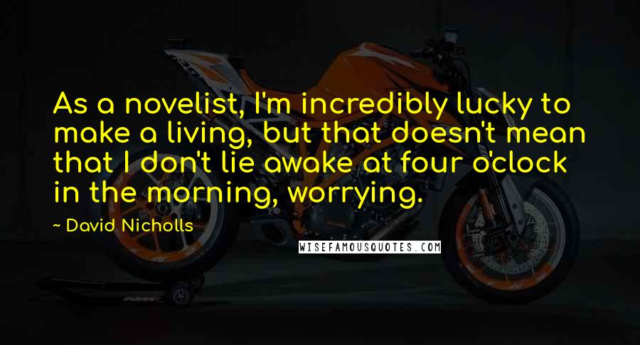 David Nicholls Quotes: As a novelist, I'm incredibly lucky to make a living, but that doesn't mean that I don't lie awake at four o'clock in the morning, worrying.