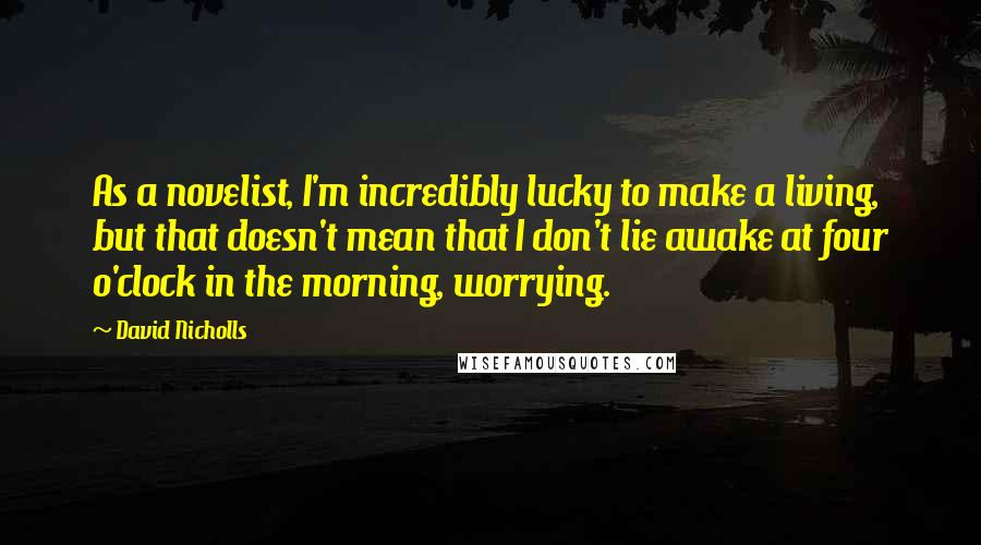 David Nicholls Quotes: As a novelist, I'm incredibly lucky to make a living, but that doesn't mean that I don't lie awake at four o'clock in the morning, worrying.