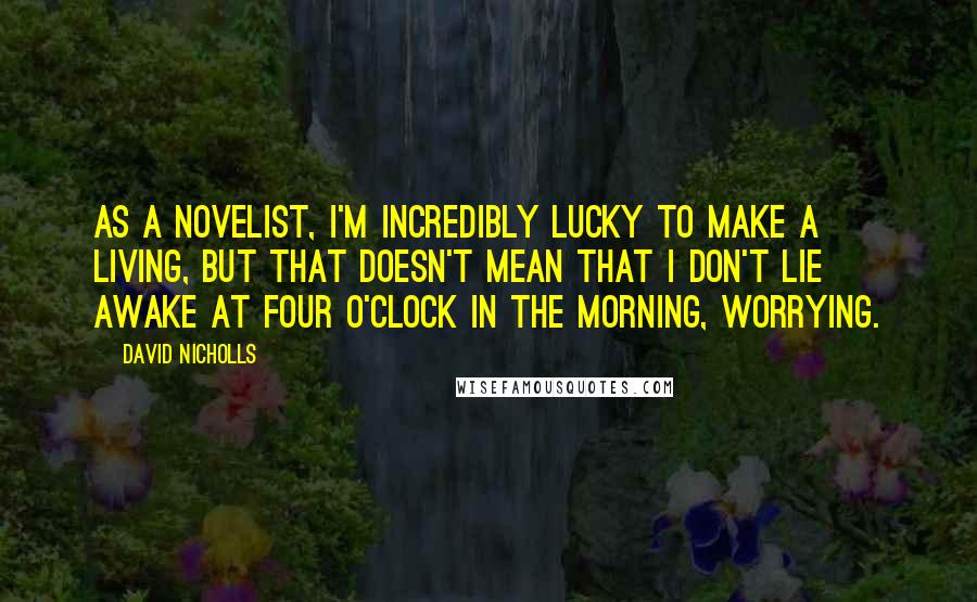 David Nicholls Quotes: As a novelist, I'm incredibly lucky to make a living, but that doesn't mean that I don't lie awake at four o'clock in the morning, worrying.