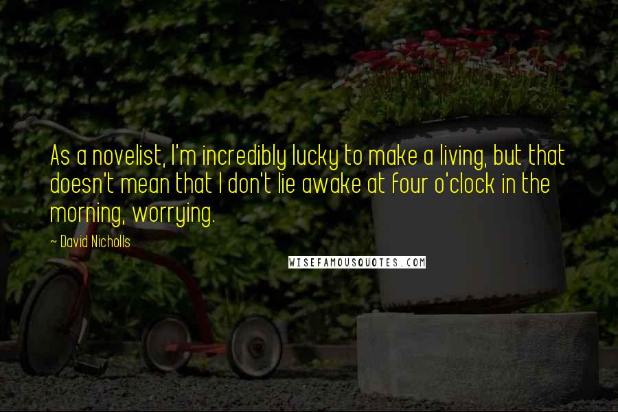 David Nicholls Quotes: As a novelist, I'm incredibly lucky to make a living, but that doesn't mean that I don't lie awake at four o'clock in the morning, worrying.