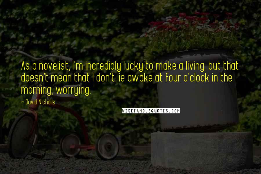 David Nicholls Quotes: As a novelist, I'm incredibly lucky to make a living, but that doesn't mean that I don't lie awake at four o'clock in the morning, worrying.