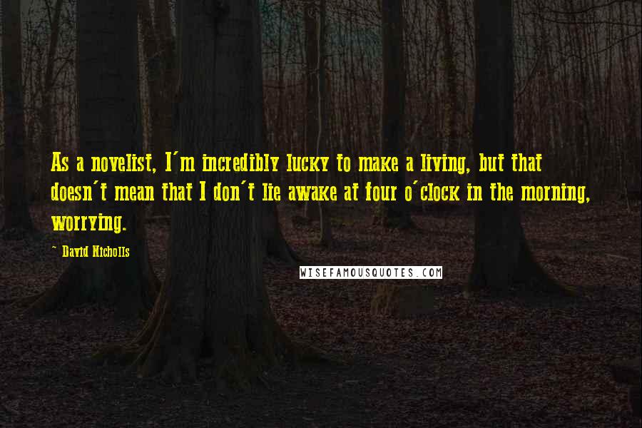 David Nicholls Quotes: As a novelist, I'm incredibly lucky to make a living, but that doesn't mean that I don't lie awake at four o'clock in the morning, worrying.