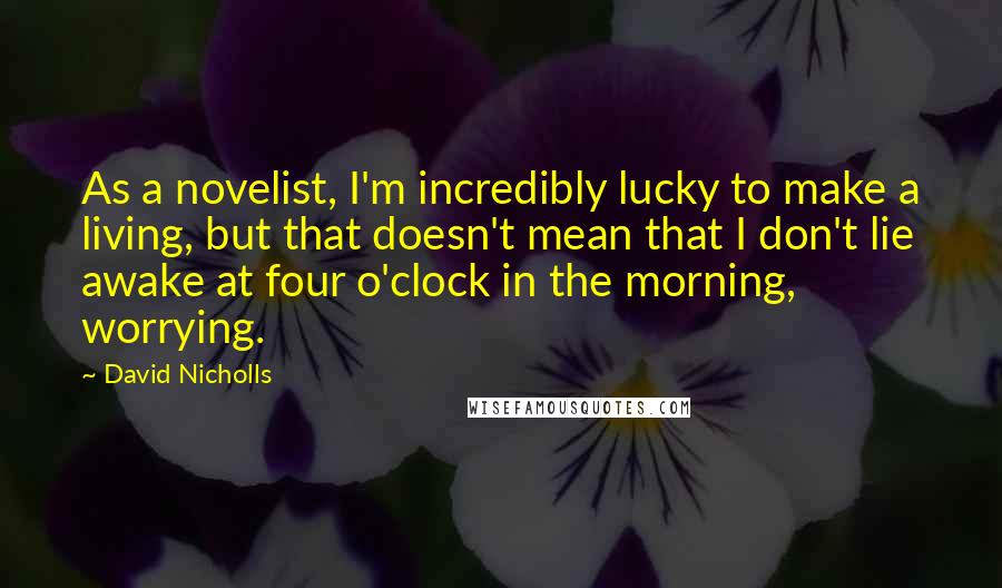 David Nicholls Quotes: As a novelist, I'm incredibly lucky to make a living, but that doesn't mean that I don't lie awake at four o'clock in the morning, worrying.