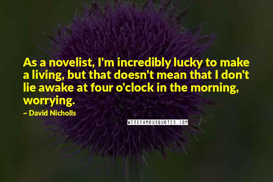 David Nicholls Quotes: As a novelist, I'm incredibly lucky to make a living, but that doesn't mean that I don't lie awake at four o'clock in the morning, worrying.