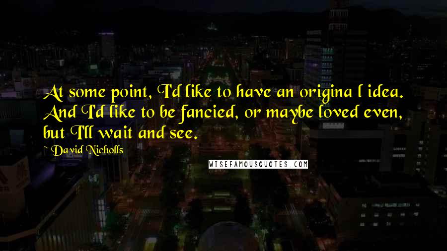 David Nicholls Quotes: At some point, I'd like to have an origina l idea. And I'd like to be fancied, or maybe loved even, but I'll wait and see.