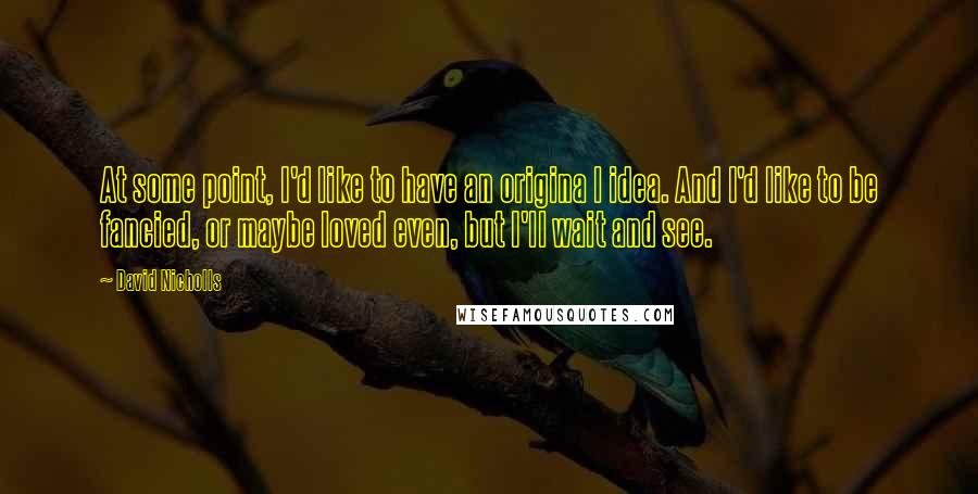 David Nicholls Quotes: At some point, I'd like to have an origina l idea. And I'd like to be fancied, or maybe loved even, but I'll wait and see.