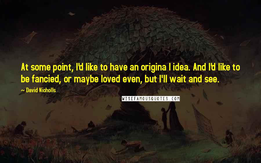 David Nicholls Quotes: At some point, I'd like to have an origina l idea. And I'd like to be fancied, or maybe loved even, but I'll wait and see.