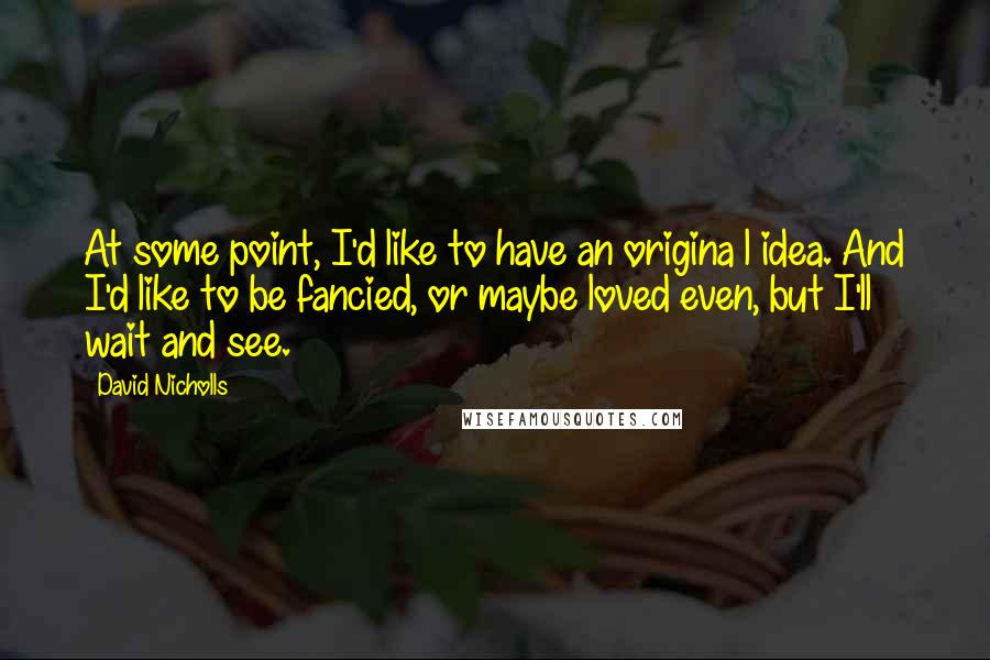 David Nicholls Quotes: At some point, I'd like to have an origina l idea. And I'd like to be fancied, or maybe loved even, but I'll wait and see.