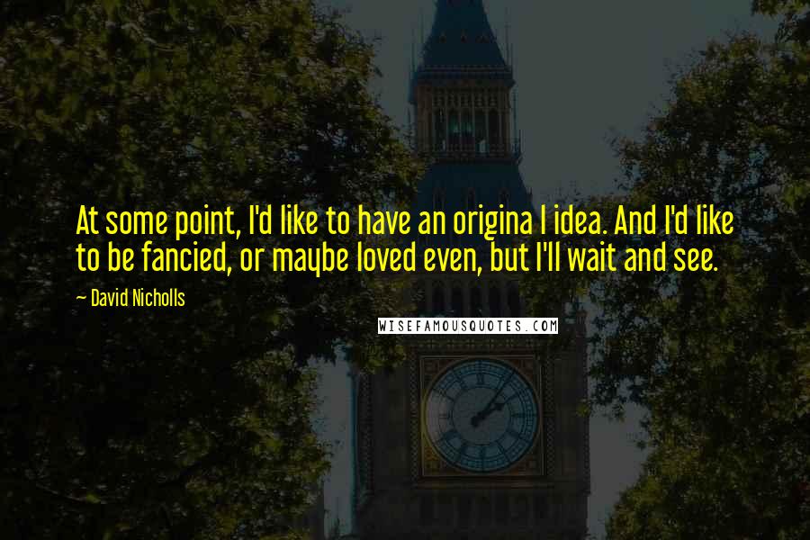 David Nicholls Quotes: At some point, I'd like to have an origina l idea. And I'd like to be fancied, or maybe loved even, but I'll wait and see.