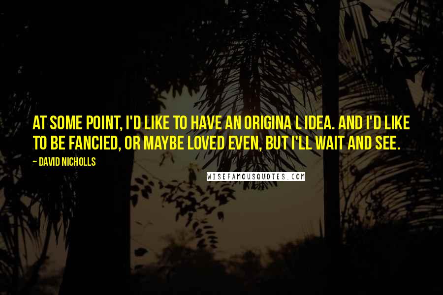 David Nicholls Quotes: At some point, I'd like to have an origina l idea. And I'd like to be fancied, or maybe loved even, but I'll wait and see.