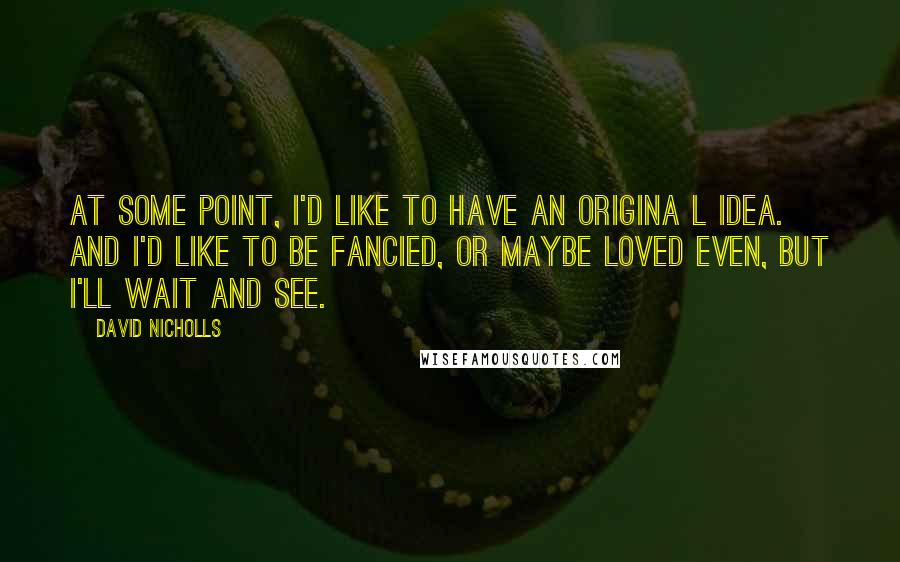 David Nicholls Quotes: At some point, I'd like to have an origina l idea. And I'd like to be fancied, or maybe loved even, but I'll wait and see.